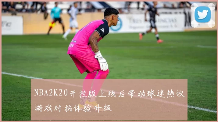 NBA2K20开挂版上线后带动球迷热议游戏对抗体验升级