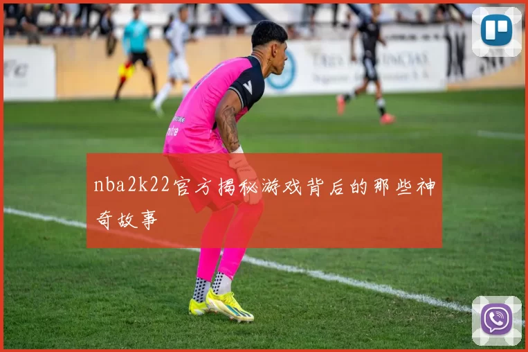 nba2k22官方揭秘游戏背后的那些神奇故事