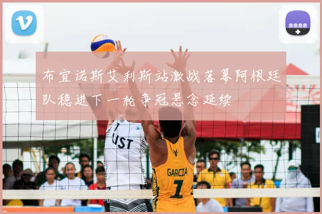 布宜诺斯艾利斯站激战落幕阿根廷队稳进下一轮争冠悬念延续