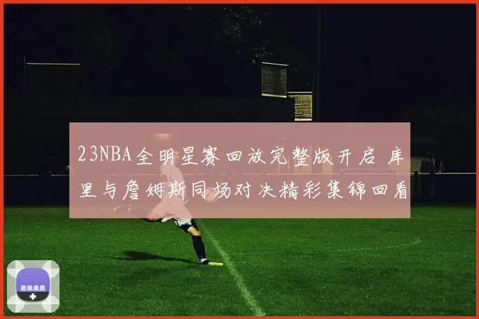 23NBA全明星赛回放完整版开启 库里与詹姆斯同场对决精彩集锦回看