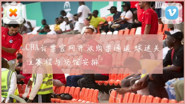 CBA订票官网开放购票通道 球迷关注赛程与场馆安排