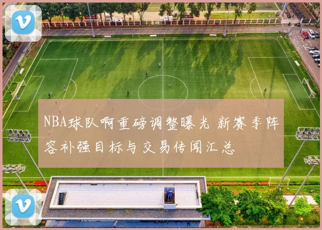 NBA球队啊重磅调整曝光 新赛季阵容补强目标与交易传闻汇总