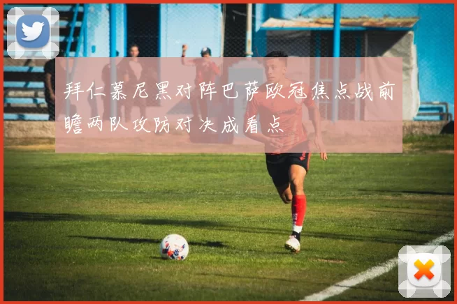 拜仁慕尼黑对阵巴萨欧冠焦点战前瞻两队攻防对决成看点