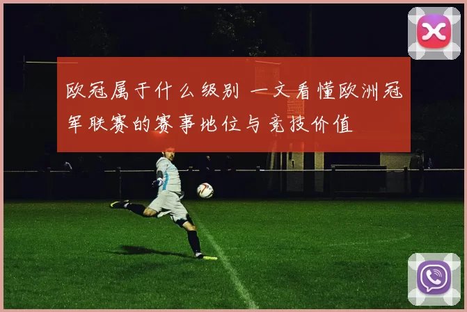 欧冠属于什么级别 一文看懂欧洲冠军联赛的赛事地位与竞技价值
