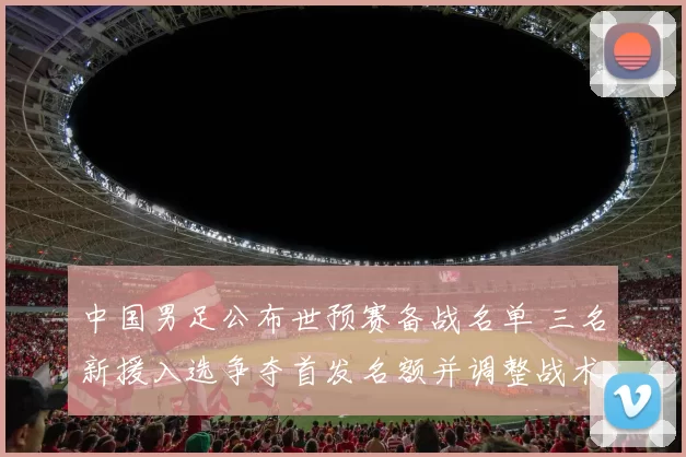 中国男足公布世预赛备战名单 三名新援入选争夺首发名额并调整战术