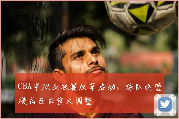 CBA半职业联赛改革启动，球队运营模式面临重大调整