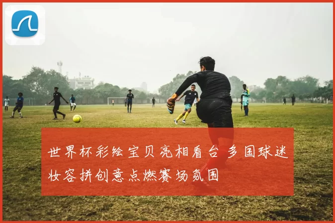 世界杯彩绘宝贝亮相看台 多国球迷妆容拼创意点燃赛场氛围