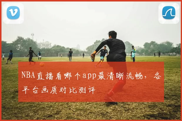 NBA直播看哪个app最清晰流畅，各平台画质对比测评