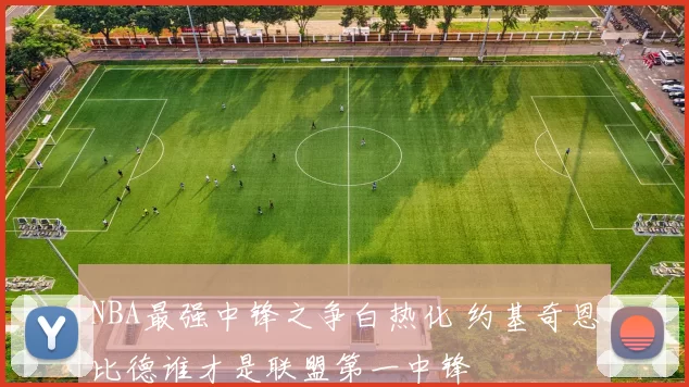 NBA最强中锋之争白热化 约基奇恩比德谁才是联盟第一中锋