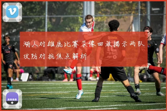 湖人对雄鹿比赛录像回放揭示两队攻防对抗焦点解析