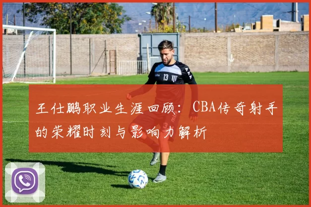 王仕鹏职业生涯回顾：CBA传奇射手的荣耀时刻与影响力解析