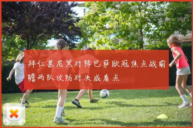 拜仁慕尼黑对阵巴萨欧冠焦点战前瞻两队攻防对决成看点