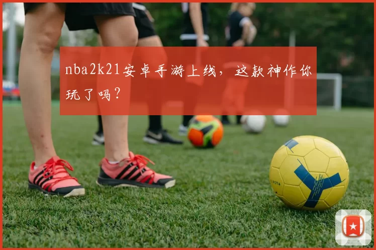 nba2k21安卓手游上线，这款神作你玩了吗？