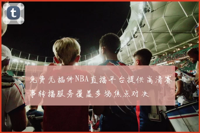 免费无插件NBA直播平台提供高清赛事转播服务覆盖多场焦点对决
