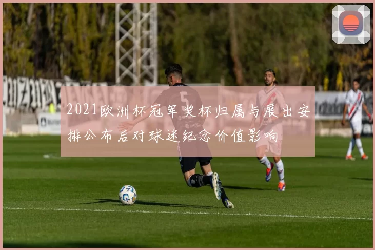 2021欧洲杯冠军奖杯归属与展出安排公布后对球迷纪念价值影响