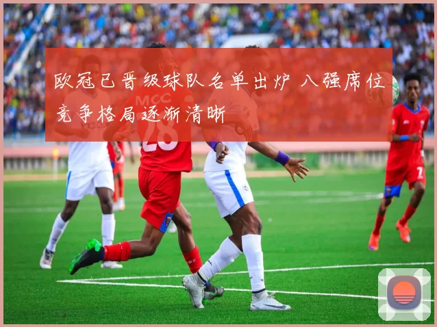 欧冠已晋级球队名单出炉 八强席位竞争格局逐渐清晰