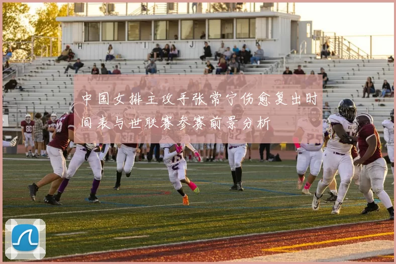 中国女排主攻手张常宁伤愈复出时间表与世联赛参赛前景分析