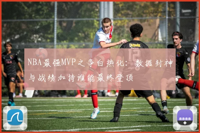 NBA最强MVP之争白热化：数据封神与战绩加持谁能最终登顶