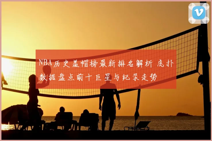 NBA历史盖帽榜最新排名解析 虎扑数据盘点前十巨星与纪录走势