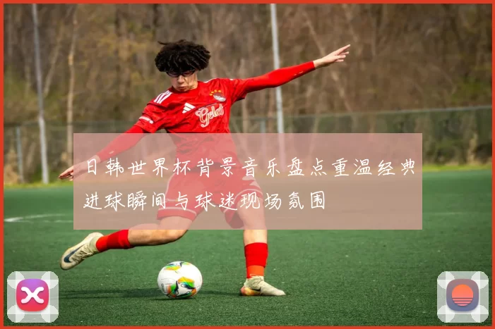 日韩世界杯背景音乐盘点重温经典进球瞬间与球迷现场氛围
