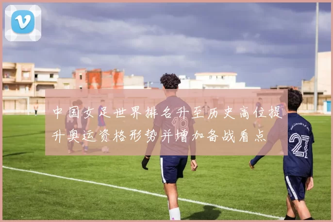 中国女足世界排名升至历史高位提升奥运资格形势并增加备战看点