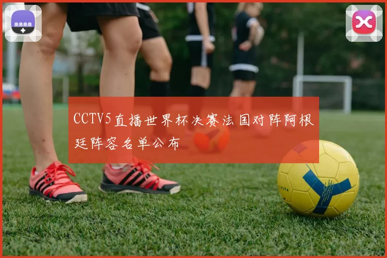 CCTV5直播世界杯决赛法国对阵阿根廷阵容名单公布