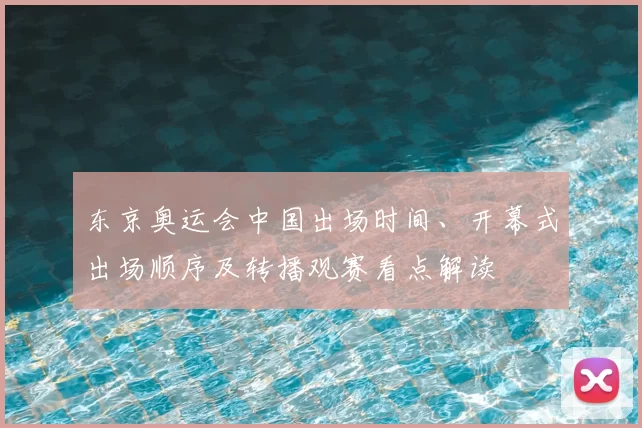 东京奥运会中国出场时间、开幕式出场顺序及转播观赛看点解读