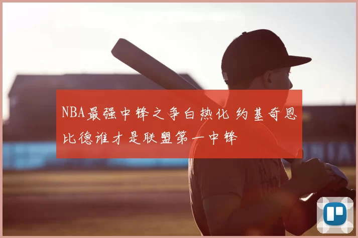 NBA最强中锋之争白热化 约基奇恩比德谁才是联盟第一中锋