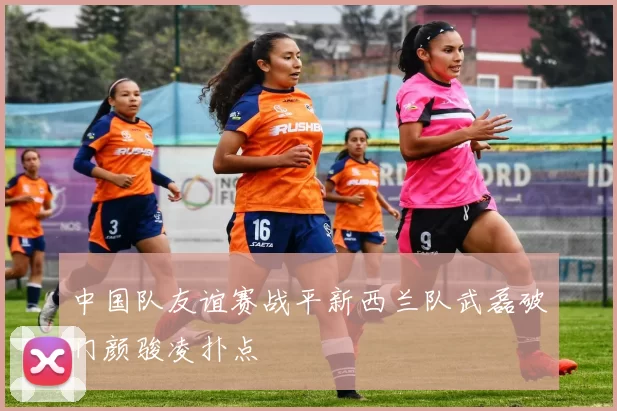 中国队友谊赛战平新西兰队武磊破门颜骏凌扑点