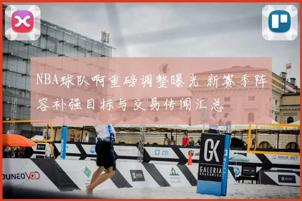 NBA球队啊重磅调整曝光 新赛季阵容补强目标与交易传闻汇总