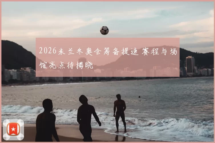 2026米兰冬奥会筹备提速 赛程与场馆亮点待揭晓