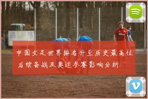 中国女足世界排名升至历史最高位 后续备战及奥运参赛影响分析