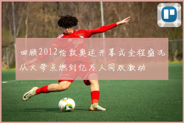 回顾2012伦敦奥运开幕式全程盛况从火带点燃到亿万人同欢激动