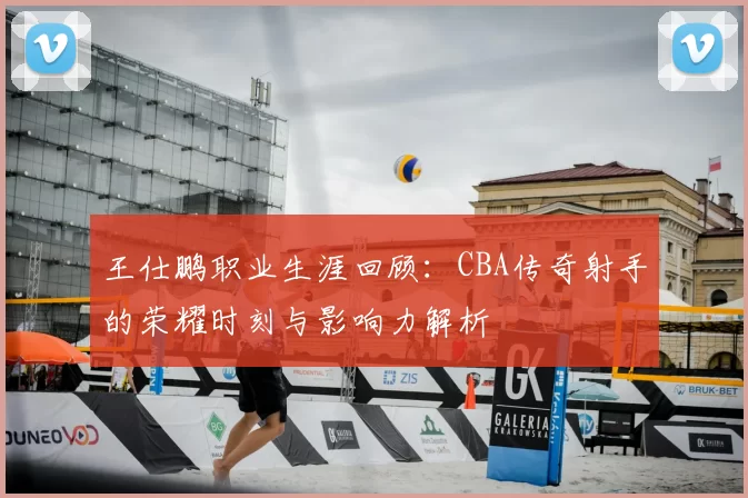 王仕鹏职业生涯回顾：CBA传奇射手的荣耀时刻与影响力解析