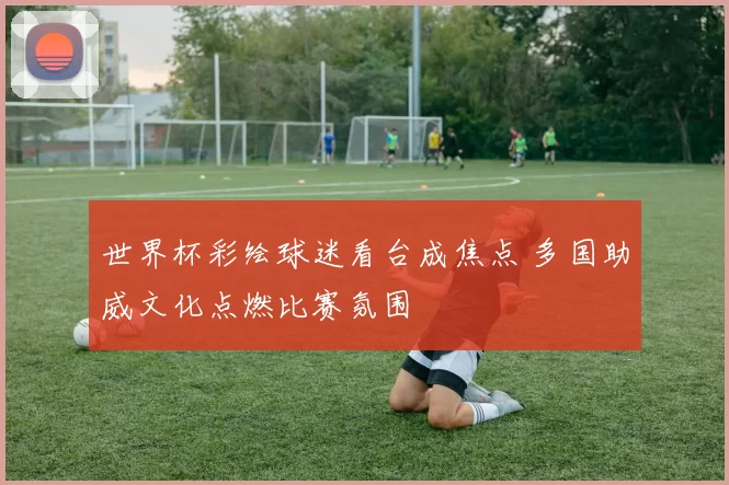 世界杯彩绘球迷看台成焦点 多国助威文化点燃比赛氛围