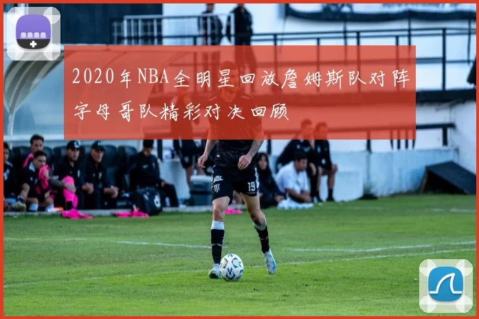 2020年NBA全明星回放詹姆斯队对阵字母哥队精彩对决回顾