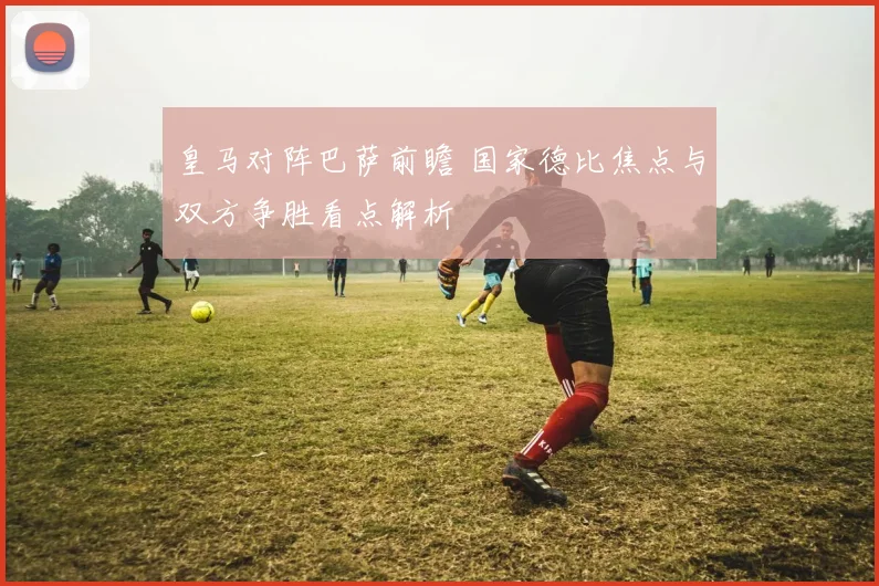 皇马对阵巴萨前瞻 国家德比焦点与双方争胜看点解析