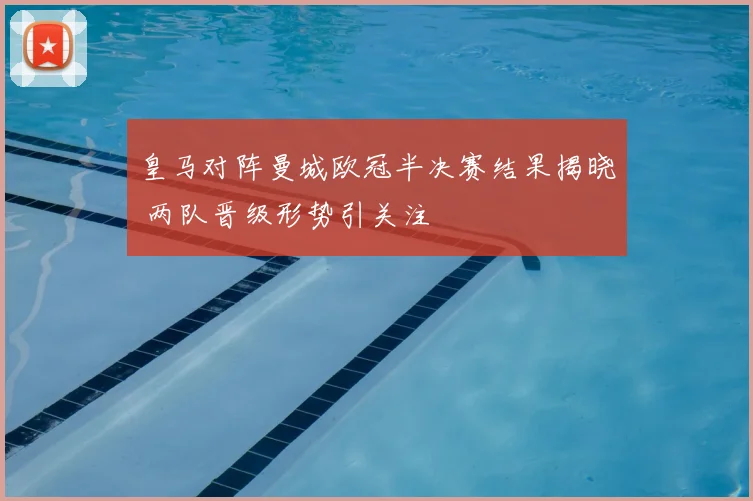 皇马对阵曼城欧冠半决赛结果揭晓 两队晋级形势引关注
