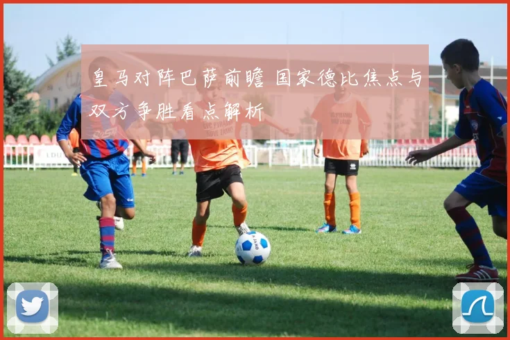 皇马对阵巴萨前瞻 国家德比焦点与双方争胜看点解析