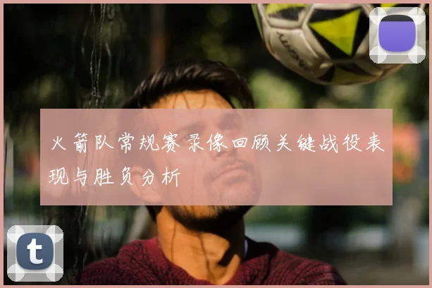 火箭队常规赛录像回顾关键战役表现与胜负分析