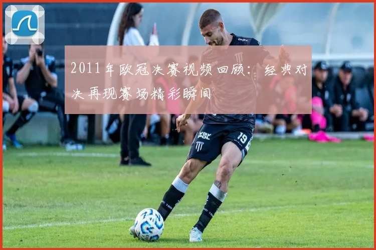 2011年欧冠决赛视频回顾：经典对决再现赛场精彩瞬间