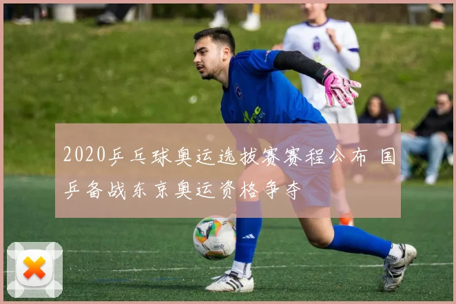 2020乒乓球奥运选拔赛赛程公布 国乒备战东京奥运资格争夺