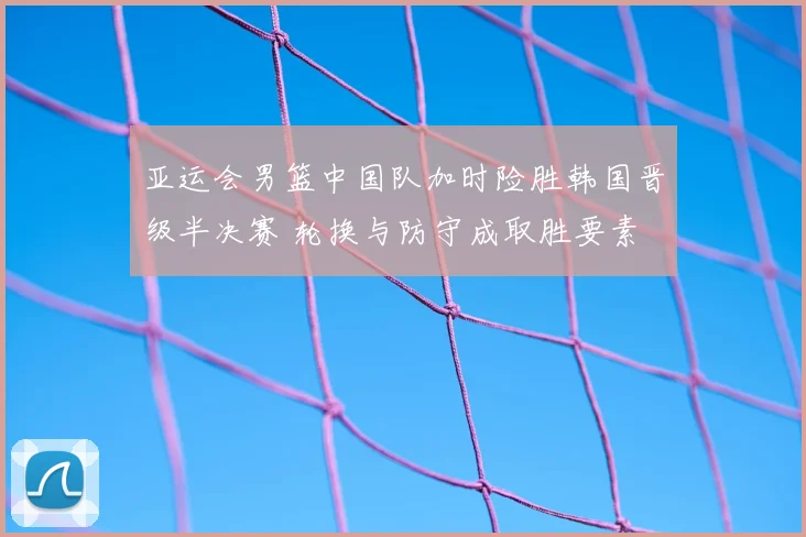 亚运会男篮中国队加时险胜韩国晋级半决赛 轮换与防守成取胜要素