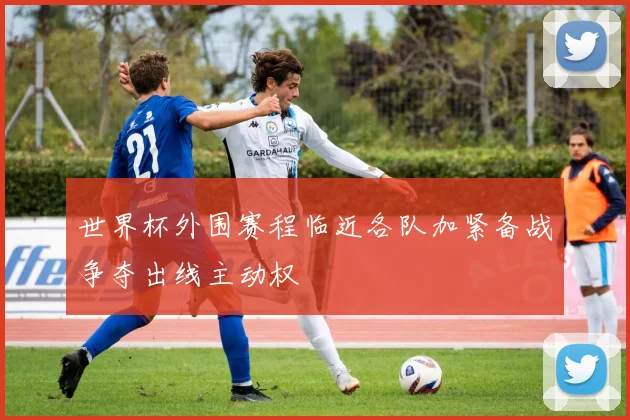 世界杯外围赛程临近各队加紧备战争夺出线主动权