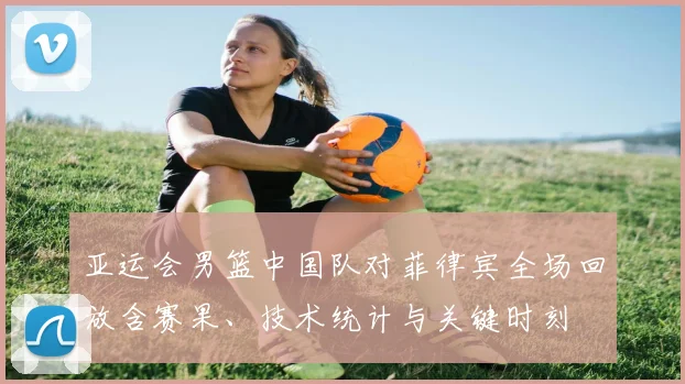 亚运会男篮中国队对菲律宾全场回放含赛果、技术统计与关键时刻