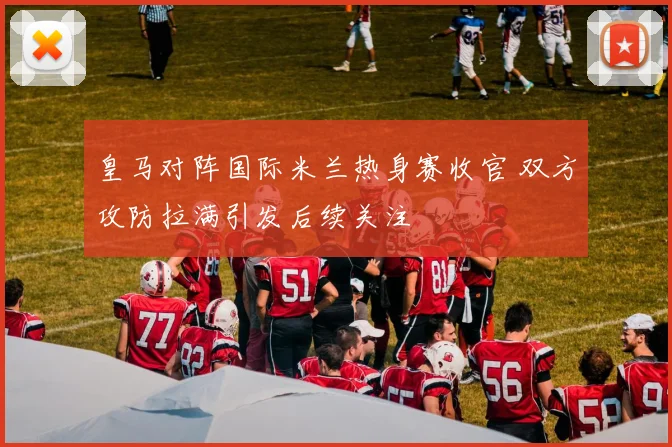 皇马对阵国际米兰热身赛收官 双方攻防拉满引发后续关注
