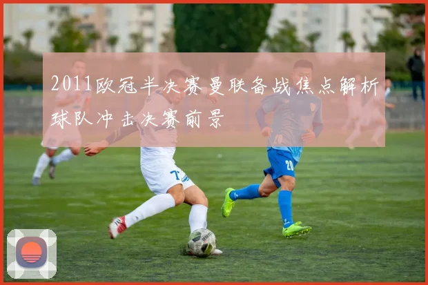 2011欧冠半决赛曼联备战焦点解析球队冲击决赛前景